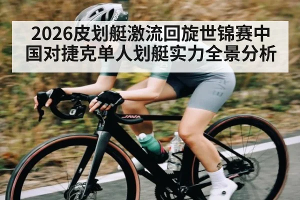 2026皮划艇激流回旋世锦赛中国对捷克单人划艇实力全景分析