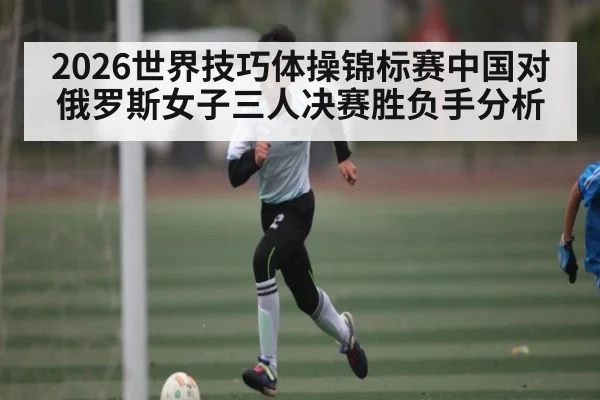 2026世界技巧体操锦标赛中国对俄罗斯女子三人决赛胜负手分析